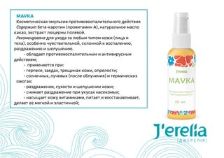 MAVKA
Косметическая эмульсия противовоспалительного действия
Содержит бета-каротин (провитамин А), натуральное масло
какао, экстракт люцерны полевой.
Рекомендована для ухода за любым типом кожи (лица и
тела), особенно чувствительной, склонной к воспалению,
раздражению и шелушению.
	 - обладает противовоспалительным и антивирусным
действием;
	 -  применяется при:
	 - герпесе, заедах, трещинах кожи, опрелости;
	 - солнечных, лучевых (после облучения) и термических
ожогах;
	 - раздражении, сухости и шелушении кожи;
	 - снимает раздражение при укусах насекомых;
	 - насыщает кожу витаминами, питает и восстанавливает,
делает ее мягкой и эластичной;
 