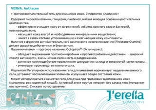 VESNA. Anti acne
«Противовоспалительный гель для очищения кожи. С пироктон оламином»
Содержит пироктон оламин, глицерин, пантенол, мягкая моющая основа на растительных
компонентах.
	 - эффективно очищает кожу от загрязнений, избытка кожного сала и бактерий,
вызывающих акне;
	 - насыщает кожу влагой и необходимыми минеральными веществами;
	 -  имеет в своем составе успокаивающие и смягчающие кожу компоненты.
Наличие в формуле антибактериального компонента нового поколения (Piroctone Olamine)
делает средство действенным и безопасным.
Пироктон оламин  - торговое название: Octopirox® (Октопирокс):
	 - обладает выраженным противомикробным и противогрибковым действием.   - широкий
спектр активности, очень низкая склонность к раздражению.
	 - активное противодействие проявлениям шелушения на лице и волосистой части головы.
	 - уменьшает производство кожного сала.
Результат: Регулярное использование геля для умывания нормализует выделение кожного
сала, устраняет воспалительные элементы и улучшает общее состояние кожи.
Может использоваться в качестве геля для душа при грибковых заболеваниях кожи
(например, разноцветный лишай). Активный агент против неприятного запаха тела (устраняет
его причины). Снижает потоотделение.
 