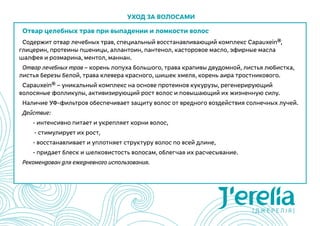 Отвар целебных трав при выпадении и ломкости волос
Содержит отвар лечебных трав, специальный восстанавливающий комплекс Сapauxein®,
глицерин, протеины пшеницы, аллантоин, пантенол, касторовое масло, эфирные масла
шалфея и розмарина, ментол, маннан.
Отвар лечебных трав – корень лопуха большого, трава крапивы двудомной, листья любистка,
листья березы белой, трава клевера красного, шишек хмеля, корень аира тростникового.
Capauxein® – уникальный комплекс на основе протеинов кукурузы, регенерирующий
волосяные фолликулы, активизирующий рост волос и повышающий их жизненную силу.
Наличие УФ-фильтров обеспечивает защиту волос от вредного воздействия солнечных лучей.
Действие:
	 - интенсивно питает и укрепляет корни волос,
	 - стимулирует их рост,
	 - восстанавливает и уплотняет структуру волос по всей длине,
	 - придает блеск и шелковистость волосам, облегчая их расчесывание.
Рекомендован для ежедневного использования.
Уход за волосами
 