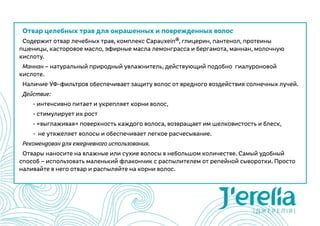 Отвар целебных трав для окрашенных и поврежденных волос
Содержит отвар лечебных трав, комплекс Capauxein®, глицерин, пантенол, протеины
пшеницы, касторовое масло, эфирные масла лемонграсса и бергамота, маннан, молочную
кислоту.
Маннан – натуральный природный увлажнитель, действующий подобно  гиалуроновой
кислоте.
Наличие УФ-фильтров обеспечивает защиту волос от вредного воздействия солнечных лучей.
Действие:
	 - интенсивно питает и укрепляет корни волос,
	 - стимулирует их рост
	 - «выглаживая» поверхность каждого волоса, возвращает им шелковистость и блеск,
	 -  не утяжеляет волосы и обеспечивает легкое расчесывание.
Рекомендован для ежедневного использования.
Отвары наносите на влажные или сухие волосы в небольшом количестве. Самый удобный
способ – использовать маленький флакончик с распылителем от репейной сыворотки. Просто
наливайте в него отвар и распыляйте на корни волос.
 
