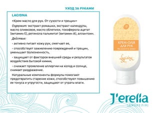 LAGIDNA
«Крем-масло для рук. От сухости и трещин»
Содержит: экстракт ромашки, экстракт календулы,
масло оливковое, масло облепихи, токоферола ацетат
(витамин Е), ретинола пальмитат (витамин А), аллантоин.
Действие:
- активно питает кожу рук, смягчает ее,
- способствует заживлению повреждений и трещин,
уменьшает болезненность,
- защищает от факторов внешней среды и результатов
воздействия бытовой химии,
- снижает проявление аллергии на холод и солнце,
снимает раздражение.
Натуральные компоненты формулы помогают
предотвратить старение кожи, способствуют повышению
ее тонуса и упругости, защищают от утраты влаги.
Уход за руками
 