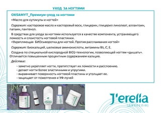 OKSAMYT_Премиум-уход за ногтями
«Масло для кутикулы и ногтей»
Содержит: касторовое масло и касторовый воск, глицерин, глицерил линолеат, аллантоин,
папаин, пантенол.
В средствах для ухода за ногтями используется в качестве компонента, устраняющего
ломкость и слоистость ногтевой пластинки.
«Укрепляющая  БИОсыворотка для ногтей. Против расслаивания ногтей»
Содержит: биокальций, шелковые аминокислоты, витамины В5, С, Е.
Создана по специальной кислородной BIO2-технологии, позволяющей ногтям «дышать».
Отличается повышенным процентным содержанием кальция.
Действие:
	 - заметно укрепляет ногти, препятствует их ломкости и расслоению.
	 - делает ногти более эластичными и упругими.
	 - выравнивает поверхность ногтевой пластины и утолщает ее.
	 - защищает от пожелтения и УФ-лучей
Уход за ногтями
 