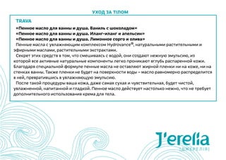 TRAVA
«Пенное масло для ванны и душа. Ваниль с шоколадом»
«Пенное масло для ванны и душа. Иланг-иланг и апельсин»
«Пенное масло для ванны и душа. Лимонное сорго и олива»
Пенные масла с увлажняющим комплексом Hydrovance®, натуральными растительными и
эфирными маслами, растительными экстрактами.
Секрет этих средств в том, что смешиваясь с водой, они создают нежную эмульсию, из
которой все активные натуральные компоненты легко проникают вглубь распаренной кожи.
Благодаря специальной формуле пенные масла не оставляют жирной пленки ни на коже, ни на
стенках ванны. Также пленки не будет на поверхности воды – масло равномерно распределится
в ней, превратившись в увлажняющую эмульсию.
После такой процедуры ваша кожа, даже самая сухая и чувствительная, будет чистой,
увлажненной, напитанной и гладкой. Пенное масло действует настолько нежно, что не требует
дополнительного использования крема для тела.
Уход за тілом
 