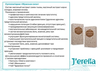 Суппозитории «Мужская сила»
Состав: масляный экстракт семян тыквы, масляный экстракт корня
солодки, жировая основа.
Показания к применению:
	 • профилактика и комплексное лечение простатита;
	 • аденома предстательной железы;
	 • восстановление после аденомэктомии (удаление аденомы
предстательной железы);
	 • нарушения потенции (слабая эрекция, отсутствие эрекции) ;
	 • преждевременная эякуляция (семяизвержение);
	 • воспалительные заболевания  мочевыделительной системы;
	 • частое мочеиспускание; боль, жжение, резь при
мочеиспускании;Действие:
	 • улучшают функционирование мочеполовой системы;
	 • уменьшают воспалительный процесс в предстательной железе;
устраняют последствия простатита;
	 • устраняют боль, резь, жжение, дискомфорт при
мочеиспускании;
	 • устраняют проблемы с эрекцией: усиливают и продлевают
эрекцию;
	 • увеличивают продолжительность полового акта;
Для улучшения эффекта рекомендуется применять в сочетании
с такими препаратами:
	 • Капсулы «Омега-комплекс»
	 • Чай «Женьшень»
	 • Чай “Здоровые почки”
 