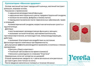 Суппозитории «Женское здоровье»
Состав: масляный экстракт зародышей пшеницы, масляный экстракт
ромашки, жировая основа.
Показания к применению:
	 • нарушение репродуктивной функции;
	 • нарушения менструального цикла; предменструальный синдром;
	 • поликистоз яичников, фибромы и миомы матки;
	 • период восстановления после перенесенных заболеваний, травм
и операций;
	 •климактерический синдром; возрастная вагинальная сухость и
зуд влагалища;
Действие:
	 • восстанавливают репродуктивную функцию у женщин;
	 • оказывают антисептическое, противовоспалительное,
противоаллергическое, антиоксидантное, иммуномодулирующее,
действие;
	 • оказывают благоприятное воздействие на состояние
фетоплацентарного комплекса при беременности;
Для улучшения эффекта рекомендуется применять в сочетании с такими
препаратами:
	 • Капсулы «Омега-комплекс»
	 • Пчелиный чай (особенно во время климакса)
	 • Капучино шоколадное со сливками “Сластена”
(беременным, если нет аллергии на цикорий)
Способ применения: вводите по 1 свече вагинально или ректально
до 3 раз в день (или только на ночь).
После введения желательно полежать в течение 30 минут.
 