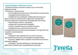 Суппозитории «Чистотел и лен»
Состав: масляные экстракты семян льна и чистотела,
жировая основа.
Показания к применению:
	 • неспецифические вагиниты и бактериальные вагинозы;
	 • кандидозный вульвовагинит;
	 • профилактика грибковых инфекций влагалища на
фоне лечения антибиотиками и другими препаратами,
которые нарушают нормальную микрофлору влагалища.
	 • хронические колиты с запорами;
	 • наружный и внутренний геморрой;
	 • полипы прямой кишки и мочевого пузыря;
	 • профилактика и комплексное лечение
онкозаболеваний; для уменьшения вредных последствий при
лучевой и химиотерапии;
Действие:
	 • обладают ярко выраженным антисептическим,
противовоспалительным, антиоксидантным действием;
	 • быстро и эффективно снимают острый воспалительно-
болевой синдром;
	 • обладают противогрибковым и бактерицидным
действием; нормализуют микрофлору влагалища;
 