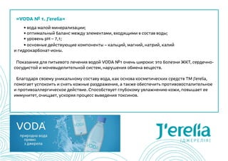 «VODA № 1. J’erelia»
	 • вода малой минерализации;
	 • оптимальный баланс между элементами, входящими в состав воды;
	 • уровень рН – 7,1;
	 • основные действующие компоненты – кальций, магний, натрий, калий
и гидрокарбонат-ионы.
Показания для питьевого лечения водой VODA №1 очень широки: это болезни ЖКТ, сердечно-
сосудистой и мочевыделительной систем, нарушения обмена веществ.  
Благодаря своему уникальному составу вода, как основа косметических средств ТМ J’erelia,
помогает успокоить и снять кожные раздражения, а также обеспечить противовоспалительное
и противоаллергическое действие. Способствует глубокому увлажнению кожи, повышает ее
иммунитет, очищает, ускоряя процесс выведения токсинов.
 