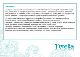 БИШОФИТ:
Бишофит – это уникальный экологически чистый естественный минерал - кристаллическая
соль, оставшаяся от испарения древнего моря. Бишофит – геологический аналог Мертвого
моря, в отличие от которого, имеет более сложный минеральный состав, большее содержание
магния, и потому - более широкий спектр лечебно-профилактического действия.
Лучшим по составу и качеству считается бишофит Полтавского месторождения. Этим
объясняется то, что полтавский бишофит наиболее биологически активен.
Бишофит содержит 96% хлористого магния и примеси других солей, а также микроэлементов
(бром, йод, медь, железо, кремний, молибден, бор, титан, литий и др.).
Бишофит разрешён к применению в качестве наружного средства и оказывает
противовоспалительное, регенерирующее и болеутоляющее действие. Благодаря насыщению
организма минеральными веществами, происходит его общее оздоровление.
 