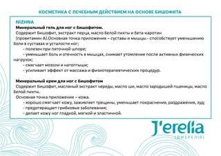 NIZHNA
Минеральный гель для ног с бишофитом.
Содержит бишофит, экстракт перца, масло белой пихты и бета-каротин
(провитамин А).Основная точка приложения – суставы и мышцы.- способствует уменьшению
боли в суставах и усталости ног;
	 - полезен при пяточной шпоре;
	 - уменьшает боль и отечность в мышцах, снимает утомление после активных физических
нагрузок;
	 - смягчает мозоли и натоптыши;
	 - усиливает эффект от массажа и физиотерапевтических процедур.
Минеральный крем для ног с бишофитом
Содержит бишофит, масляный экстракт череды, масло ши, масло зародышей пшеницы, масло
белой пихты.
Основная точка приложения – кожа.
	 - хорошо смягчает кожу, заживляет трещины, уменьшает покраснения, раздражения, зуд;
	 - предотвращает грибковые заболевания;
	 - делает кожу ног гладкой, мягкой и эластичной.
Косметика с лечебным действием на основе бишофита
 