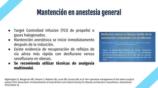 Mantención en anestesia general
● Target Controlled Infusion (TCI) de propofol o
gases halogenados.
● Mantención anestésica se inicie inmediatamente
después de la inducción.
● Existe evidencia de recuperación de reflejos de
vía aérea más rápida con desflurano versus
sevoflurano en obesos.
● Se recomienda utilizar técnicas de analgesia
multimodal.
Nightingale CE, Margarson MP, Shearer E, Redman JW, Lucas DN, Cousins JM, et al. Peri-operative management of the obese surgical
patient 2015: Association of Anaesthetists of Great Britain and Ireland Society for Obesity and Bariatric Anaesthesia. Anaesthesia
2015;70:859-76.