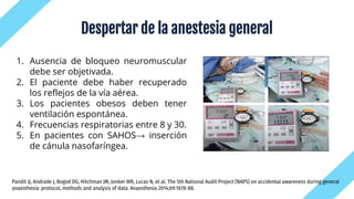 Despertar de la anestesia general
1. Ausencia de bloqueo neuromuscular
debe ser objetivada.
2. El paciente debe haber recuperado
los reflejos de la vía aérea.
3. Los pacientes obesos deben tener
ventilación espontánea.
4. Frecuencias respiratorias entre 8 y 30.
5. En pacientes con SAHOS→ inserción
de cánula nasofaríngea.
Pandit JJ, Andrade J, Bogod DG, Hitchman JM, Jonker WR, Lucas N, et al. The 5th National Audit Project (NAP5) on accidental awareness during general
anaesthesia: protocol, methods and analysis of data. Anaesthesia 2014;69:1078-88.
