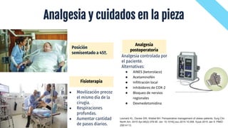 Analgesia y cuidados en la pieza
Analgesia controlada por
el paciente.
Alternativas:
● AINES (ketorolaco)
● Acetaminofén
● Infiltración local
● Inhibidores de COX-2
● Bloqueo de nervios
regionales
● Dexmedetomidina
Posición
semisentado a 45º.
● Movilización precoz
el mismo día de la
cirugía.
● Respiraciones
profundas.
● Aumentar cantidad
de pasos diarios.
Fisioterapia
Analgesia
postoperatoria
Leonard KL, Davies SW, Waibel BH. Perioperative management of obese patients. Surg Clin
North Am. 2015 Apr;95(2):379-90. doi: 10.1016/j.suc.2014.10.008. Epub 2015 Jan 9. PMID:
25814113.