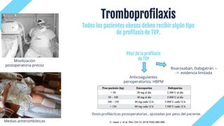 Tromboprofilaxis
Rivaroxabán, Dabigatrán --
-> evidencia limitada
Anticoagulantes
perioperatorios: HBPM
Movilización
postoperatoria precoz
Dosis profilácticas postoperatorias , ajustadas por peso del paciente.
Medias antitrombóticas
Todos los pacientes obesos deben recibir algún tipo
de profilaxis de TVP.
Pilar de la profilaxis
de TVP
C. nazar J. et al. Rev Chil Cir 2018;70(6):580-588