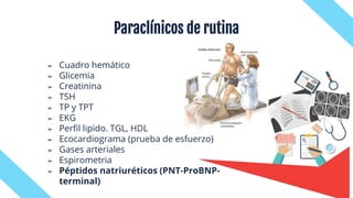 ➢ Cuadro hemático
➢ Glicemia
➢ Creatinina
➢ TSH
➢ TP y TPT
➢ EKG
➢ Perfil lipido. TGL, HDL
➢ Ecocardiograma (prueba de esfuerzo)
➢ Gases arteriales
➢ Espirometria
➢ Péptidos natriuréticos (PNT-ProBNP-
terminal)
Paraclínicos de rutina