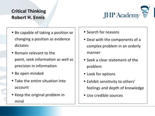 Critical Thinking Robert H. Ennis   Search for reasons Deal with the components of a complex problem in an orderly manner Seek a clear statement of the problem Look for options Exhibit sensitivity to others’ feelings and depth of knowledge Use credible sources  Be capable of taking a position or changing a position as evidence dictates Remain relevant to the point, seek information as well as precision in information  Be open minded Take the entire situation into account Keep the original problem in mind  