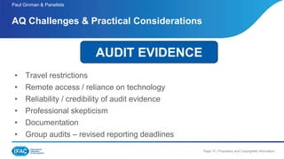Page 10 | Proprietary and Copyrighted Information
• Travel restrictions
• Remote access / reliance on technology
• Reliability / credibility of audit evidence
• Professional skepticism
• Documentation
• Group audits – revised reporting deadlines
AQ Challenges & Practical Considerations
Paul Ginman & Panelists
AUDIT EVIDENCE
 