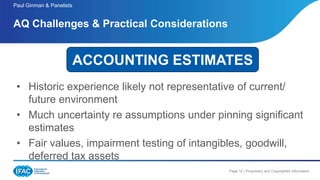 Page 12 | Proprietary and Copyrighted Information
• Historic experience likely not representative of current/
future environment
• Much uncertainty re assumptions under pinning significant
estimates
• Fair values, impairment testing of intangibles, goodwill,
deferred tax assets
AQ Challenges & Practical Considerations
Paul Ginman & Panelists
ACCOUNTING ESTIMATES
 