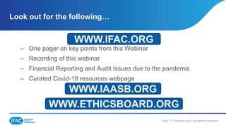 Page 17 | Proprietary and Copyrighted Information
– One pager on key points from this Webinar
– Recording of this webinar
– Financial Reporting and Audit Issues due to the pandemic
– Curated Covid-19 resources webpage
Look out for the following…
WWW.IFAC.ORG
WWW.IAASB.ORG
WWW.ETHICSBOARD.ORG
 