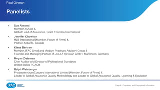 Page 4 | Proprietary and Copyrighted Information
• Sue Almond
Member, IAASB &
Global Head of Assurance, Grant Thornton International
• Jennifer Chowhan
HLB International [Member, Forum of Firms] &
Partner, Millards, Canada
• Klaus Bertram
Member, IFAC Small and Medium Practices Advisory Group &
Founder and Managing Partner of DELTA Revision GmbH, Mannheim, Germany
• Megan Zietsman
Chief Auditor and Director of Professional Standards
United States PCAOB
• Ralph Weinberger
PricewaterhouseCoopers International Limited [Member, Forum of Firms] &
Leader of Global Assurance Quality-Methodology and Leader of Global Assurance Quality- Learning & Education
Panelists
Paul Ginman
 
