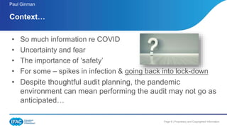 Page 6 | Proprietary and Copyrighted Information
• So much information re COVID
• Uncertainty and fear
• The importance of ‘safety’
• For some – spikes in infection & going back into lock-down
• Despite thoughtful audit planning, the pandemic
environment can mean performing the audit may not go as
anticipated…
Context…
Paul Ginman
 