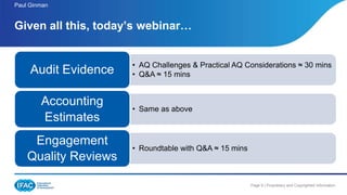 Page 9 | Proprietary and Copyrighted Information
Paul Ginman
Given all this, today’s webinar…
• AQ Challenges & Practical AQ Considerations ≈ 30 mins
• Q&A ≈ 15 minsAudit Evidence
• Same as above
Accounting
Estimates
• Roundtable with Q&A ≈ 15 mins
Engagement
Quality Reviews
 