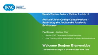 Page 1 | Proprietary and Copyrighted Information
Weekly Webinar Series – Webinar 2 – July 16
Practical Audit Quality Considerations –
Performing the Audit in the Pandemic
Environment
Paul Ginman – Webinar Chair
• Member, IFAC Transnational Auditors Committee
• Chief Operating Officer & Global Head of Quality, Nexia International
Welcome Bonjour Bienvenidos
The Webinar will begin at 07:00 EDT/New York Time
 