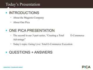 Today’s PresentationINTRODUCTIONSAbout the Magento CompanyAbout One PicaONE PICA PRESENTATIONThe second in our 3-part series, “Creating a Total          E-Commerce Advantage”Today’s topic: Going Live: Total E-Commerce ExecutionQUESTIONS + ANSWERS