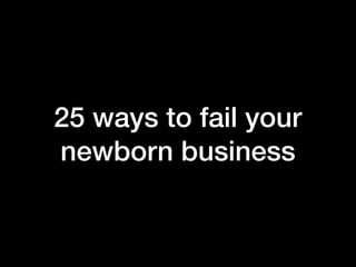 25 ways to fail your
newborn business
 