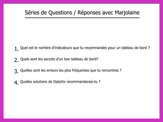 1. Quel est le nombre d’indicateurs que tu recommandes pour un tableau de bord ?
2. Quels sont les secrets d’un bon tableau de bord?
3. Quelles sont les erreurs les plus fréquentes que tu rencontres ?
4. Quelles solutions de DataViz recommanderais-tu ?
Séries de Questions / Réponses avec Marjolaine
 