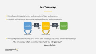 Key Takeaways
Using Power BI to get a better understanding of data and customer
Azure ML differentiator: enterprise grade deployment and management
Don’t just predict an outcome: take action on it before your business environment changes.
“You never know who's swimming naked until the tide goes out.”
Warren Buffett
 