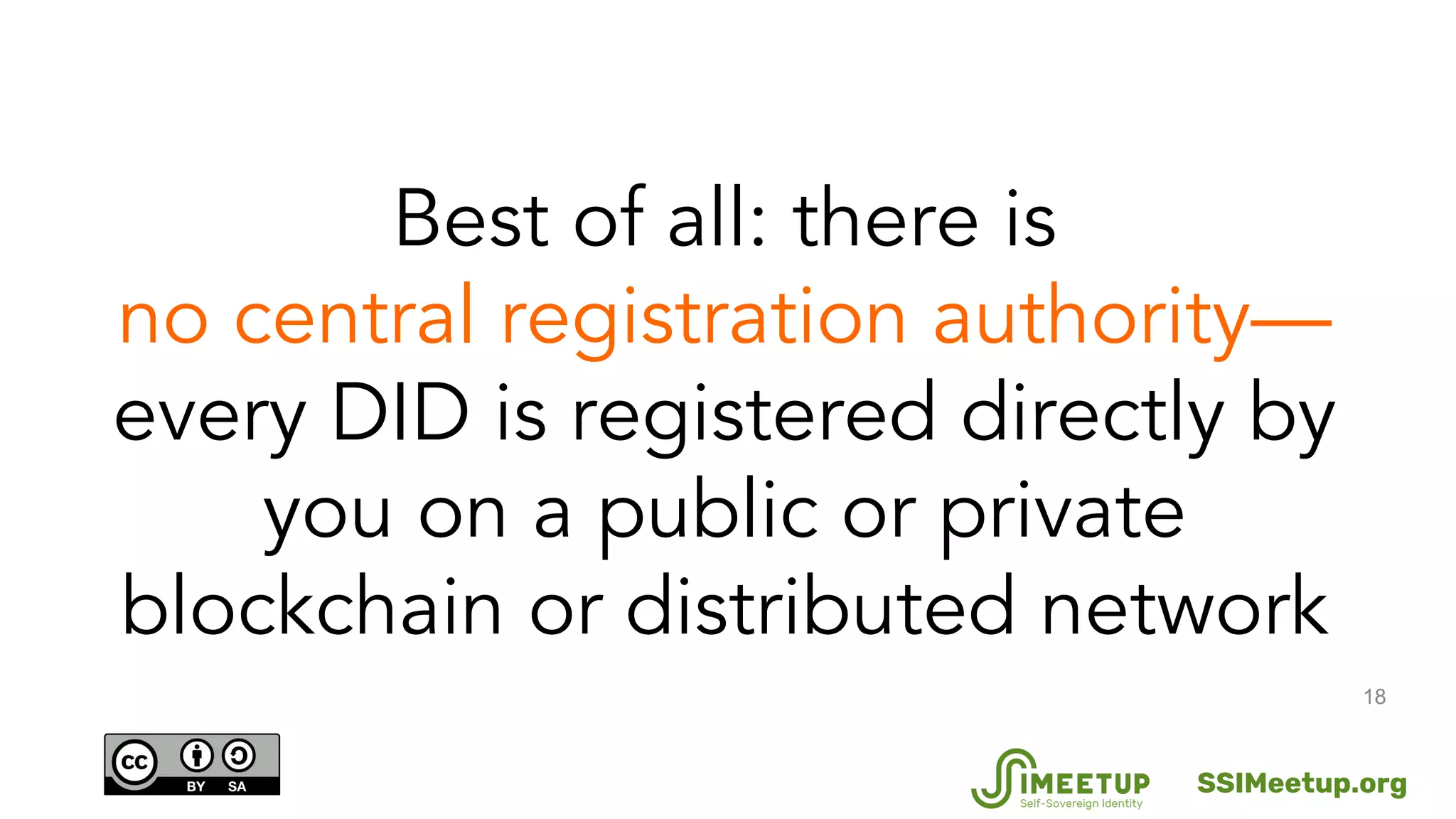 18
Best of all: there is
no central registration authority—
every DID is registered directly by
you on a public or private
blockchain or distributed network
SSIMeetup.org
 