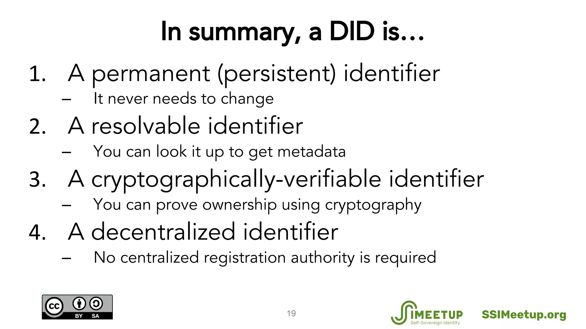 In summary, a DID is…
A permanent (persistent) identifier
– It never needs to change
A resolvable identifier
– You can look it up to get metadata
A cryptographically-verifiable identifier
– You can prove ownership using cryptography
A decentralized identifier
– No centralized registration authority is required
19 SSIMeetup.org
 