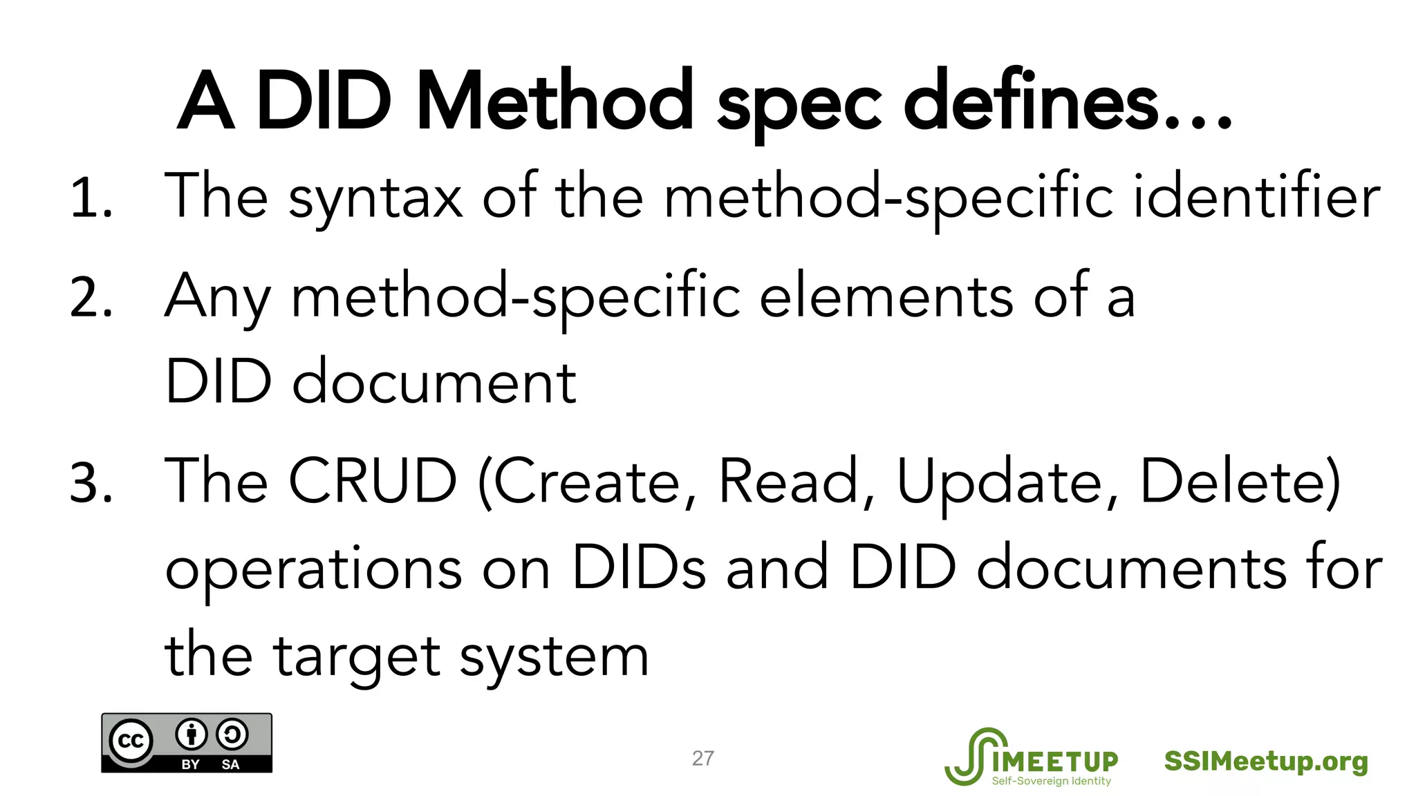 The syntax of the method-specific identifier
Any method-specific elements of a
DID document
The CRUD (Create, Read, Update, Delete)
operations on DIDs and DID documents for
the target system
27
A DID Method spec defines…
SSIMeetup.org
 