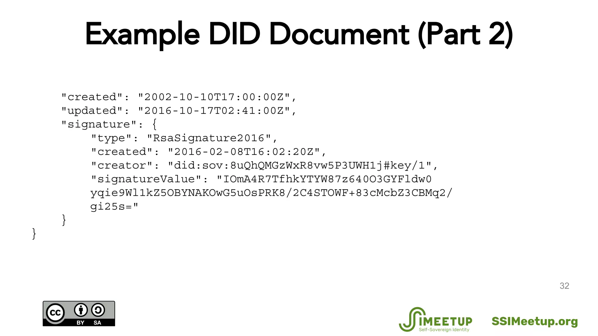 Example DID Document (Part 2)
32
"created": "2002-10-10T17:00:00Z",
"updated": "2016-10-17T02:41:00Z",
"signature": {
"type": "RsaSignature2016",
"created": "2016-02-08T16:02:20Z",
"creator": "did:sov:8uQhQMGzWxR8vw5P3UWH1j#key/1",
"signatureValue": "IOmA4R7TfhkYTYW87z640O3GYFldw0
yqie9Wl1kZ5OBYNAKOwG5uOsPRK8/2C4STOWF+83cMcbZ3CBMq2/
gi25s="
}
}
SSIMeetup.org
 