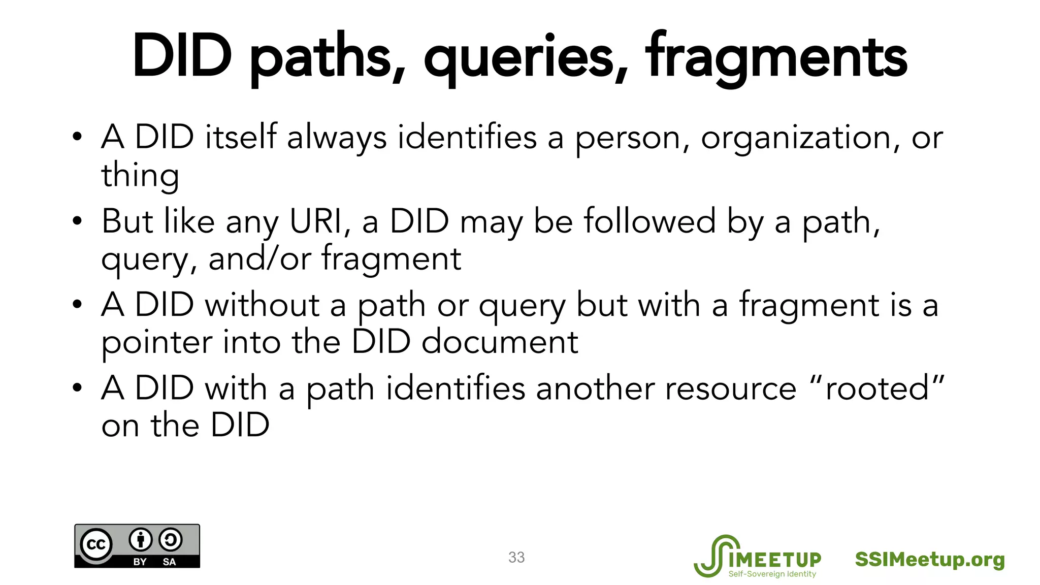 DID paths, queries, fragments
• A DID itself always identifies a person, organization, or
thing
• But like any URI, a DID may be followed by a path,
query, and/or fragment
• A DID without a path or query but with a fragment is a
pointer into the DID document
• A DID with a path identifies another resource “rooted”
on the DID
33 SSIMeetup.org
 