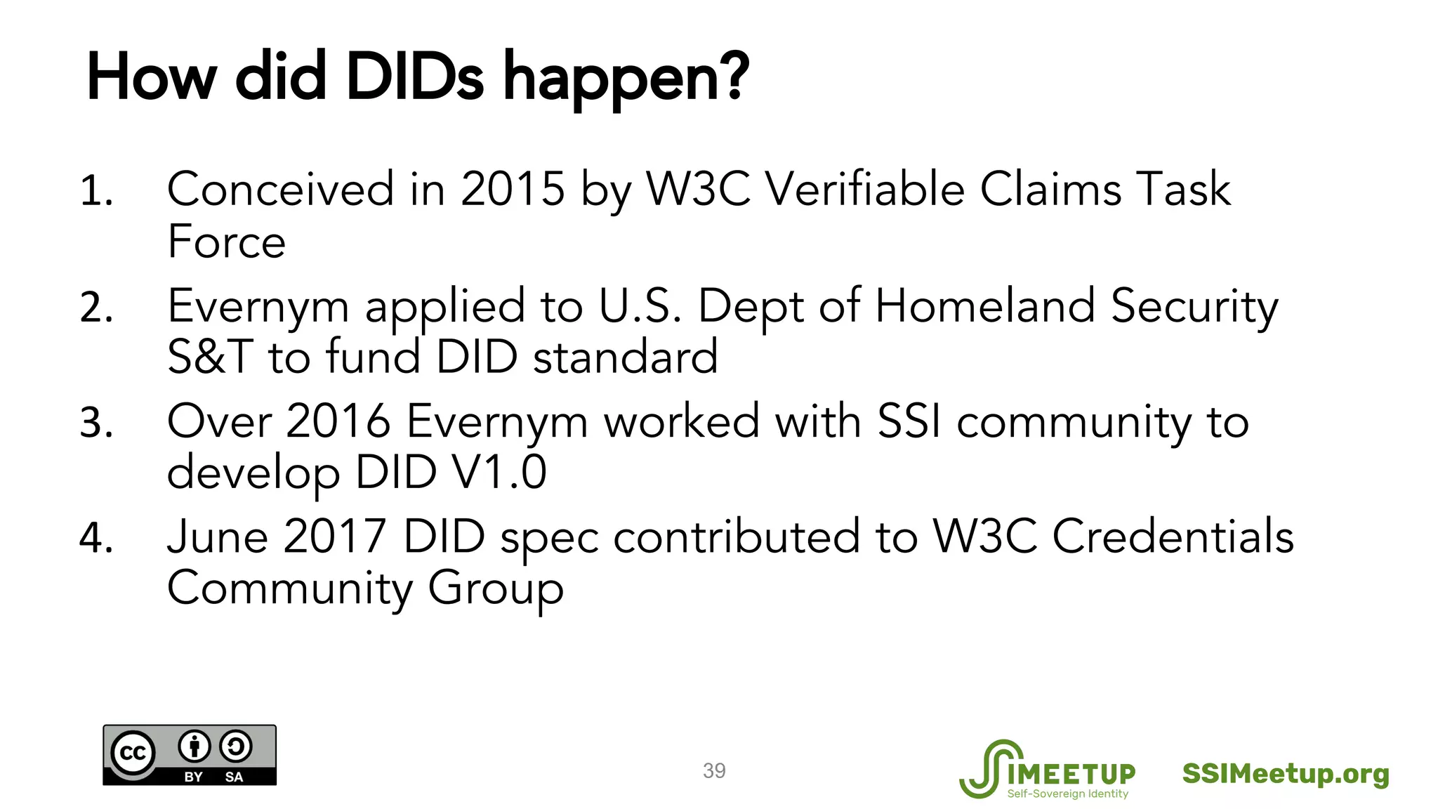 How did DIDs happen?
Conceived in 2015 by W3C Verifiable Claims Task
Force
Evernym applied to U.S. Dept of Homeland Security
S&T to fund DID standard
Over 2016 Evernym worked with SSI community to
develop DID V1.0
June 2017 DID spec contributed to W3C Credentials
Community Group
39 SSIMeetup.org
 