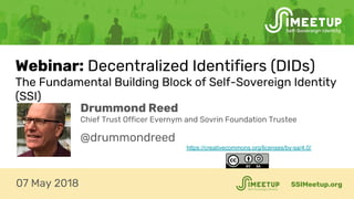 Webinar: Decentralized Identifiers (DIDs)
The Fundamental Building Block of Self-Sovereign Identity
(SSI)
SSIMeetup.org07 May 2018
Drummond Reed
Chief Trust Officer Evernym and Sovrin Foundation Trustee
@drummondreed
https://creativecommons.org/licenses/by-sa/4.0/
 