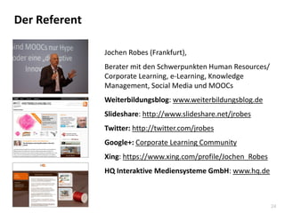 24
Der Referent
Jochen Robes (Frankfurt),
Berater mit den Schwerpunkten Human Resources/
Corporate Learning, e-Learning, Knowledge
Management, Social Media und MOOCs
Weiterbildungsblog: www.weiterbildungsblog.de
Slideshare: http://www.slideshare.net/jrobes
Twitter: http://twitter.com/jrobes
Google+: Corporate Learning Community
Xing: https://www.xing.com/profile/Jochen_Robes
HQ Interaktive Mediensysteme GmbH: www.hq.de
 