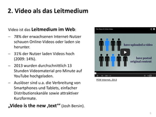 8
Video ist das Leitmedium im Web:
 78% der erwachsenen Internet-Nutzer
schauen Online-Videos oder laden sie
herunter.
 31% der Nutzer laden Videos hoch
(2009: 14%).
 2013 wurden durchschnittlich 13
Stunden Videomaterial pro Minute auf
YouTube hochgeladen.
 Auslöser sind u.a. die Verbreitung von
Smartphones und Tablets, einfacher
Distributionskanäle sowie attraktiver
Kurzformate.
„Video is the new ‚text‘“ (Josh Bersin).
2. Video als das Leitmedium
PEW Internet, 2013
 