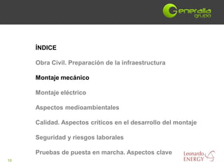 ÍNDICE

     Obra Civil. Preparación de la infraestructura

     Montaje mecánico

     Montaje eléctrico

     Aspectos medioambientales

     Calidad. Aspectos críticos en el desarrollo del montaje

     Seguridad y riesgos laborales

     Pruebas de puesta en marcha. Aspectos clave
10
 