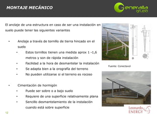 MONTAJE MECÁNICO



El anclaje de una estructura en caso de ser una instalación en
suelo puede tener las siguientes variantes


     •       Anclaje a través de tornillo de tierra hincado en el
             suelo
         •        Estos tornillos tienen una medida aprox 1 -1,6
                  metros y son de rápida instalación
         •        Facilidad a la hora de desmantelar la instalación
                                                                      Fuente: Conectavol
         •        Se adapta bien a la orografía del terreno
         •        No pueden utilizarse si el terreno es rocoso


     •       Cimentación de hormigón
         •        Puede ser sobre o a bajo suelo
         •        Requiere de una superficie relativamente plana
         •        Sencillo desmantelamiento de la instalación
                  cuando está sobre superficie
12
 