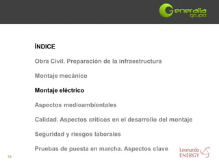 ÍNDICE

     Obra Civil. Preparación de la infraestructura

     Montaje mecánico

     Montaje eléctrico

     Aspectos medioambientales

     Calidad. Aspectos críticos en el desarrollo del montaje

     Seguridad y riesgos laborales

     Pruebas de puesta en marcha. Aspectos clave
16
 