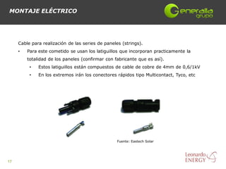 MONTAJE ELÉCTRICO




     Cable para realización de las series de paneles (strings).
     •   Para este cometido se usan los latiguillos que incorporan practicamente la
         totalidad de los paneles (confirmar con fabricante que es así).
          •   Estos latiguillos están compuestos de cable de cobre de 4mm de 0,6/1kV
          •   En los extremos irán los conectores rápidos tipo Multicontact, Tyco, etc




                                                   Fuente: Eastech Solar




17
 