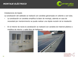 MONTAJE ELÉCTRICO



     Instalaciones de tejado
     La canalización del cableado se realizará con canaleta galvanizada en caliente o con tubo.
     •   La canalización en canaleta simplifica la labor de montaje, además en caso de
         necesidad por mantenimiento se puede realizar una rápida revisión de la instalación


     •   En el interior de naves la canalización se realizará con canaleta de material plástico o
         metálica de interior y cable libre de halógenos




18
 