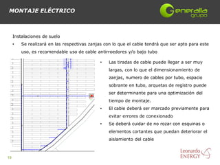 MONTAJE ELÉCTRICO



     Instalaciones de suelo
     •   Se realizará en las respectivas zanjas con lo que el cable tendrá que ser apto para este
         uso, es recomendable uso de cable antirroedores y/o bajo tubo

                                              •   Las tiradas de cable puede llegar a ser muy
                                                  largas, con lo que el dimensionamiento de
                                                  zanjas, numero de cables por tubo, espacio
                                                  sobrante en tubo, arquetas de registro puede
                                                  ser determinante para una optimización del
                                                  tiempo de montaje.
                                              •   El cable deberá ser marcado previamente para
                                                  evitar errores de conexionado
                                              •   Se deberá cuidar de no rozar con esquinas o
                                                  elementos cortantes que puedan deteriorar el
                                                  aislamiento del cable



19
 