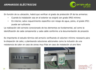 ARMARIOS ELÉCTRICOS


En función de su ubicación, habrá que verificar el grado de protección IP de los armarios:
     •   Cuando la instalación sea en el exterior se exigirá con grado IP65 mínimo
     •   En interior, salvo requerimiento especifico con riesgo de agua, polvo, el grado IP21
         puede ser suficiente
La realización del correcto conexionado de los elementos es fundamental, así como la
identificación de cada componente y cada cable conforme a la documentación de proyecto


Es importante el estudio térmico del armario verificando el volumen mínimo necesario para
la disipación de calor, y planteando soluciones adicionales como la inclusión de una
resistencia de calor en caso de zonas muy frías en caso de instalación al aire libre




20
 