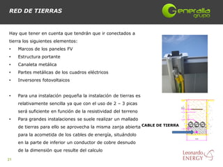 RED DE TIERRAS


Hay que tener en cuenta que tendrán que ir conectados a
tierra los siguientes elementos:
•    Marcos de los paneles FV
•    Estructura portante
•    Canaleta metálica
•    Partes metálicas de los cuadros eléctricos
•    Inversores fotovoltaicos


•    Para una instalación pequeña la instalación de tierras es
     relativamente sencilla ya que con el uso de 2 – 3 picas
     será suficiente en función de la resistividad del terreno
•    Para grandes instalaciones se suele realizar un mallado
     de tierras para ello se aprovecha la misma zanja abierta CABLE DE TIERRA
     para la acometida de los cables de energía, situándolo
     en la parte de inferior un conductor de cobre desnudo
     de la dimensión que resulte del calculo

21
 