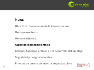 ÍNDICE

     Obra Civil. Preparación de la infraestructura

     Montaje mecánico

     Montaje eléctrico

     Aspectos medioambientales

     Calidad. Aspectos críticos en el desarrollo del montaje

     Seguridad y riesgos laborales

     Pruebas de puesta en marcha. Aspectos clave
22
 