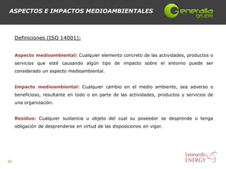 ASPECTOS E IMPACTOS MEDIOAMBIENTALES



     Definiciones (ISO 14001):


     Aspecto medioambiental: Cualquier elemento concreto de las actividades, productos o
     servicios que esté causando algún tipo de impacto sobre el entorno puede ser
     considerado un aspecto medioambiental.


     Impacto medioambiental: Cualquier cambio en el medio ambiente, sea adverso o
     beneficioso, resultante en todo o en parte de las actividades, productos y servicios de
     una organización.


     Residuo: Cualquier sustancia u objeto del cual su poseedor se desprende o tenga
     obligación de desprenderse en virtud de las disposiciones en vigor.




24
 