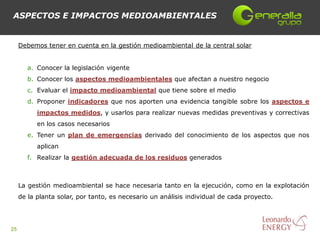 ASPECTOS E IMPACTOS MEDIOAMBIENTALES


     Debemos tener en cuenta en la gestión medioambiental de la central solar


        a. Conocer la legislación vigente
        b. Conocer los aspectos medioambientales que afectan a nuestro negocio
        c. Evaluar el impacto medioambiental que tiene sobre el medio
        d. Proponer indicadores que nos aporten una evidencia tangible sobre los aspectos e
           impactos medidos, y usarlos para realizar nuevas medidas preventivas y correctivas
           en los casos necesarios
        e. Tener un plan de emergencias derivado del conocimiento de los aspectos que nos
           aplican
        f. Realizar la gestión adecuada de los residuos generados



     La gestión medioambiental se hace necesaria tanto en la ejecución, como en la explotación
     de la planta solar, por tanto, es necesario un análisis individual de cada proyecto.




25
 